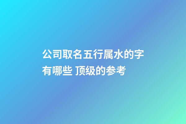 公司取名五行属水的字有哪些 顶级的参考